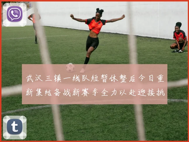 武汉三镇一线队短暂休整后今日重新集结备战新赛季全力以赴迎接挑战