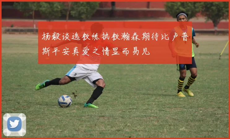 杨毅谈选教练执教瀚森期待比卢普斯平安真爱之情显而易见