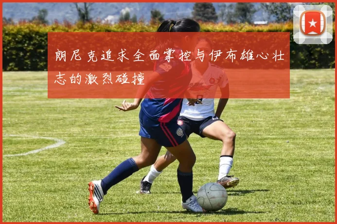 朗尼克追求全面掌控与伊布雄心壮志的激烈碰撞