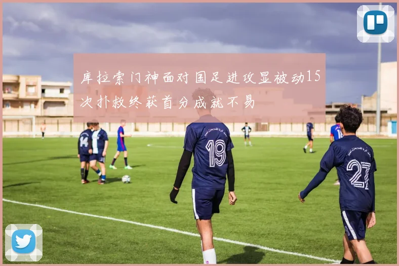 库拉索门神面对国足进攻显被动15次扑救终获首分成就不易