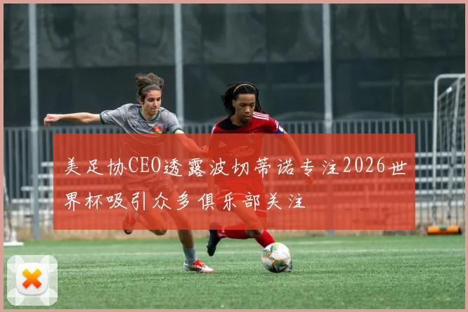 美足协CEO透露波切蒂诺专注2026世界杯吸引众多俱乐部关注