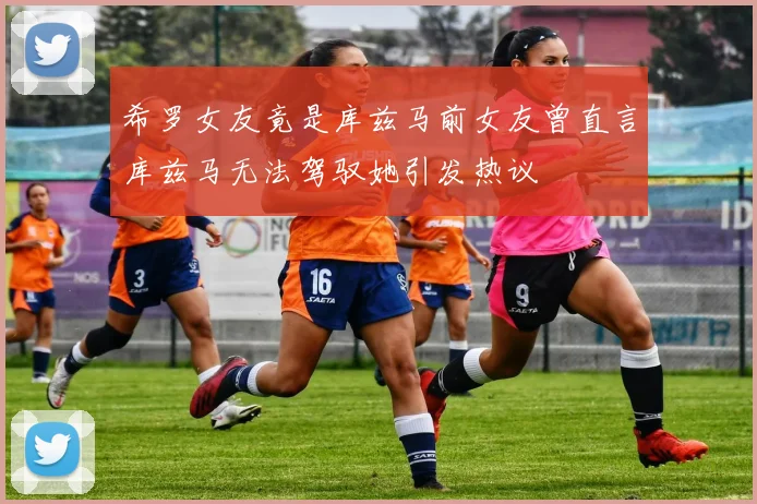 希罗女友竟是库兹马前女友曾直言库兹马无法驾驭她引发热议