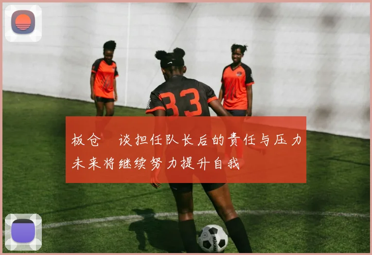 板仓滉谈担任队长后的责任与压力未来将继续努力提升自我
