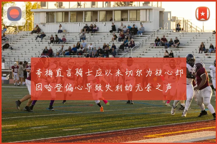 夸梅直言骑士应以米切尔为核心却因哈登偏心导致失利的无奈之声