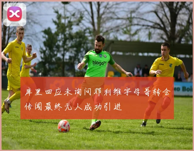 库里回应未询问邓利维字母哥转会传闻最终无人成功引进