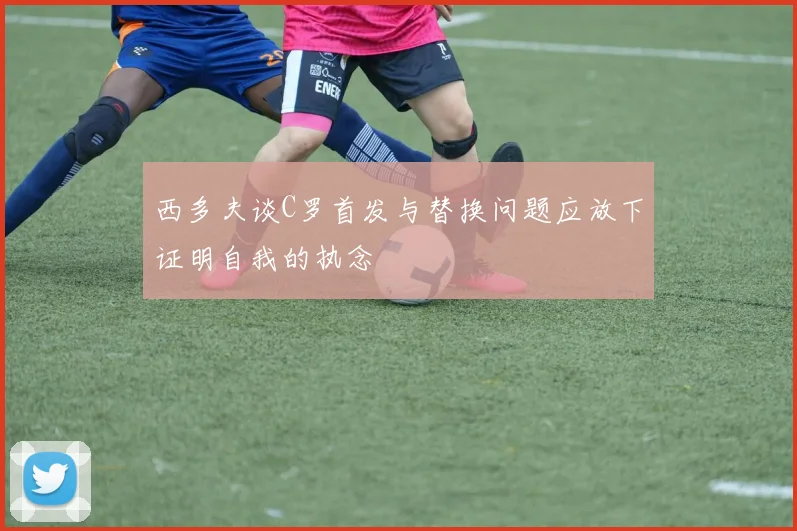 西多夫谈C罗首发与替换问题应放下证明自我的执念