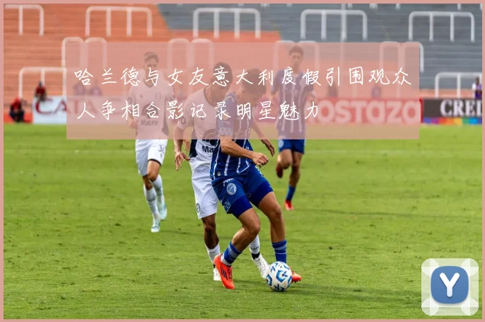 哈兰德与女友意大利度假引围观众人争相合影记录明星魅力