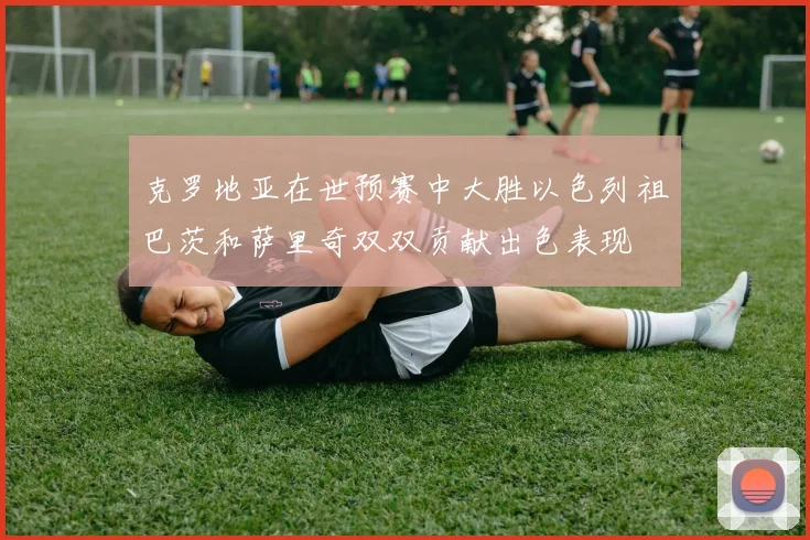 克罗地亚在世预赛中大胜以色列祖巴茨和萨里奇双双贡献出色表现