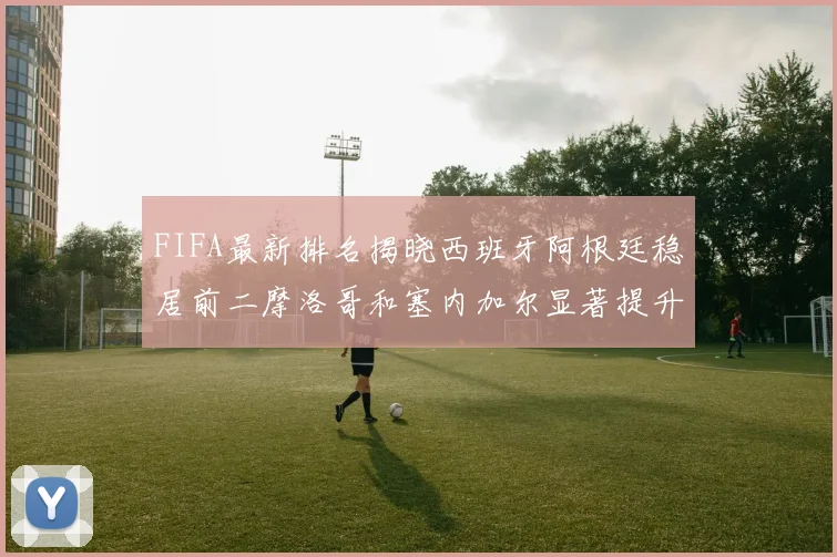 FIFA最新排名揭晓西班牙阿根廷稳居前二摩洛哥和塞内加尔显著提升