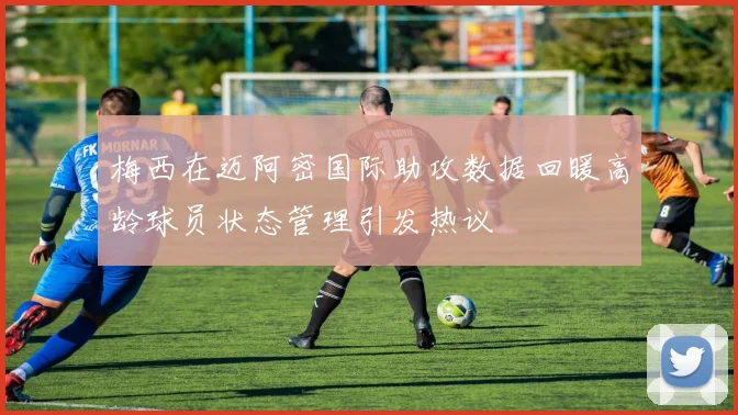 梅西在迈阿密国际助攻数据回暖高龄球员状态管理引发热议