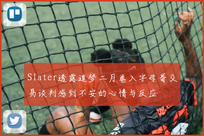 Slater透露追梦二月卷入字母哥交易谈判感到不安的心情与反应