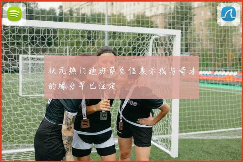 状元热门迪班萨自信表示我与奇才的缘分早已注定