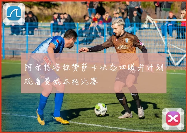 阿尔特塔称赞萨卡状态回暖并计划观看曼城本轮比赛