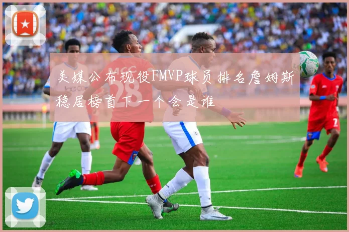 美媒公布现役FMVP球员排名詹姆斯稳居榜首下一个会是谁