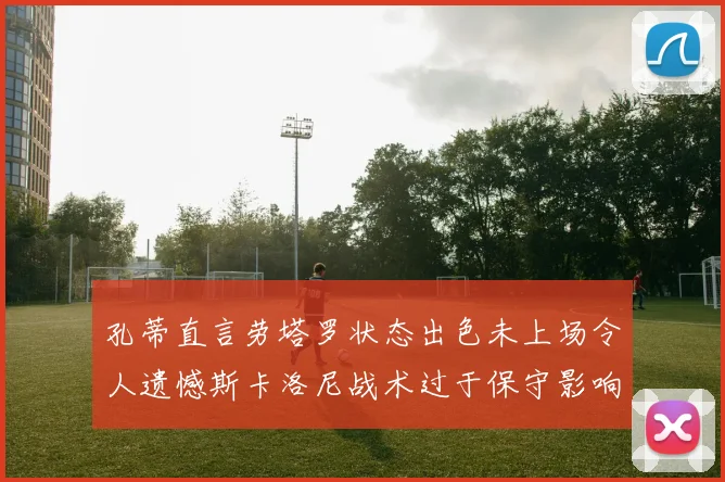 孔蒂直言劳塔罗状态出色未上场令人遗憾斯卡洛尼战术过于保守影响计划