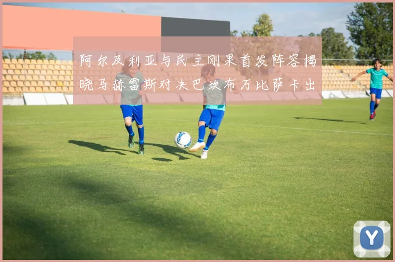 阿尔及利亚与民主刚果首发阵容揭晓马赫雷斯对决巴坎布万比萨卡出战