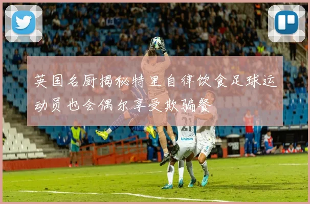 英国名厨揭秘特里自律饮食足球运动员也会偶尔享受欺骗餐