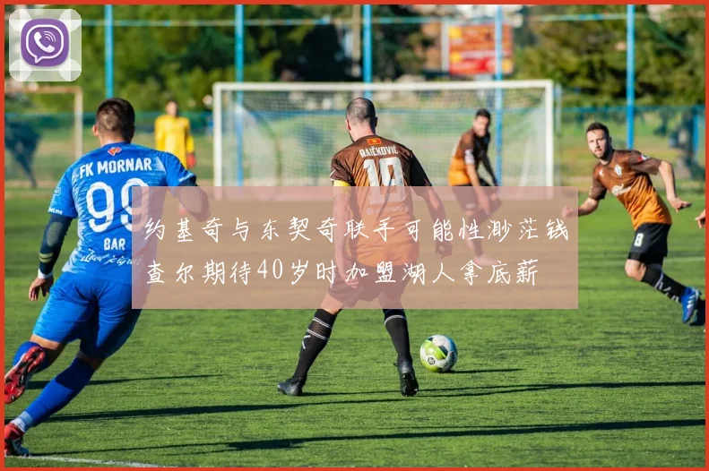 约基奇与东契奇联手可能性渺茫钱查尔期待40岁时加盟湖人拿底薪