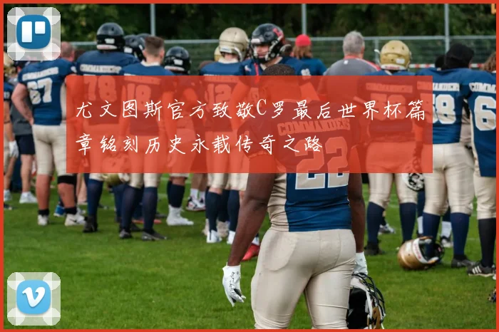 尤文图斯官方致敬C罗最后世界杯篇章铭刻历史永载传奇之路