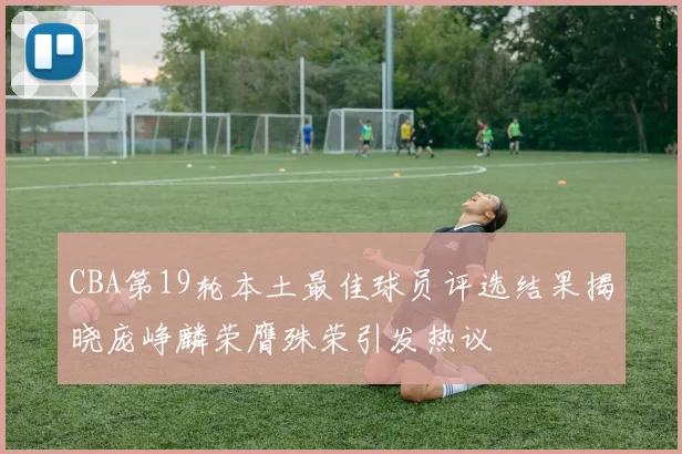 CBA第19轮本土最佳球员评选结果揭晓庞峥麟荣膺殊荣引发热议