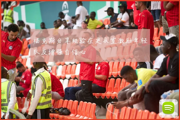 福克斯分享经验在更衣室激励年轻队友增强自信心